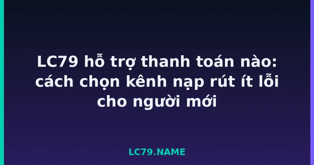 LC79 hỗ trợ thanh toán nào: cách chọn kênh nạp rút ít lỗi cho người mới tại LC79