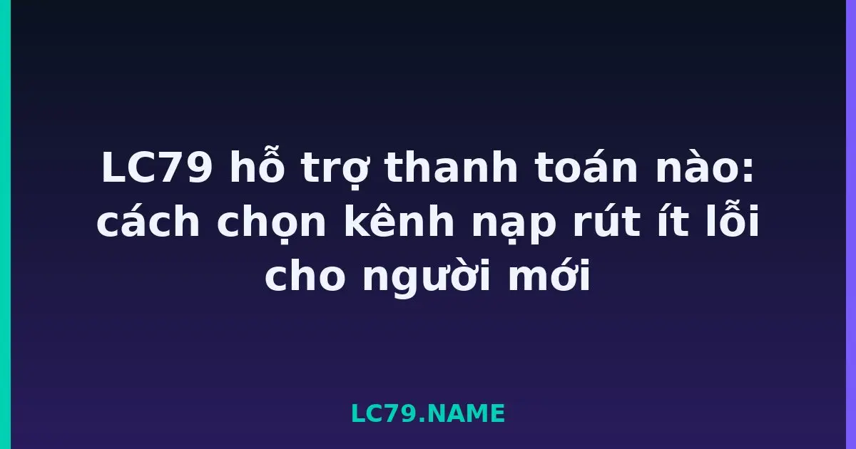 LC79 hỗ trợ thanh toán nào: cách chọn kênh nạp rút ít lỗi cho người mới LC79