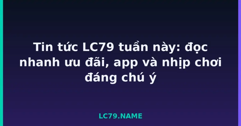Tin tức LC79 tuần này: đọc nhanh ưu đãi, app và nhịp chơi đáng chú ý tại LC79